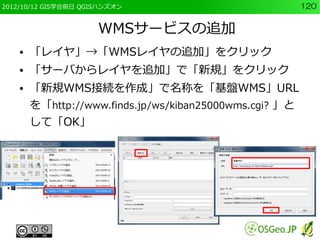2012/10/12 GIS学会前日 QGISハンズオン                             120


                      WMSサービスの追加
    ●   「レイヤ」→「WMSレイヤの追加」をクリック
    ●   「サーバからレイヤを追加」で「新規」をクリック
    ●   「新規WMS接続を作成」で名称を「基盤WMS」URL
        を「http://www.finds.jp/ws/kiban25000wms.cgi? 」と
        して「OK」
 