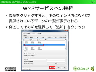 2012/10/12 GIS学会前日 QGISハンズオン       121


                 WMSサービスへの接続
    ●   接続をクリックすると、下のウィンド内にWMSで
        提供されているデータの一覧が表示される
    ●   例として”BldA”を選択して「追加」をクリック
 