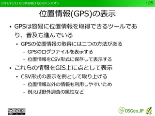 2012/10/12 GIS学会前日 QGISハンズオン          125


                  位置情報(GPS)の表示
    ●   GPSは容易に位置情報を取得できるツールであ
        り、普及も進んでいる
        ●   GPSの位置情報の取得には二つの方法がある
            –   GPSのログファイルを表示する
            –   位置情報をCSV形式に保存して表示する
    ●   これらの情報をGIS上に点として表示
        ●   CSV形式の表示を例として取り上げる
            –   位置情報以外の情報も利用しやすいため
            –   例えば野外調査の属性など
 