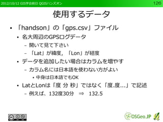 2012/10/12 GIS学会前日 QGISハンズオン                 126


                       使用するデータ
    ●   「handson」の「gps.csv」ファイル
        ●   名大周辺のGPSログデータ
            –   開いて見て下さい
            –   「Lat」が緯度，「Lon」が経度
        ●   データを追加したい場合はカラムを増やす
            –   カラム名には日本語を使わない方がよい
                ●   中身は日本語でもOK
        ●   LatとLonは「度 分 秒」ではなく「度.度...」で記述
            –   例えば、132度30分　⇒　132.5
 