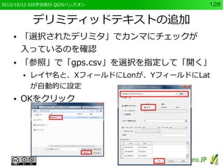 2012/10/12 GIS学会前日 QGISハンズオン           128


            デリミティッドテキストの追加
    ●   「選択されたデリミタ」でカンマにチェックが
        入っているのを確認
    ●   「参照」で「gps.csv」を選択を指定して「開く」
        ●   レイヤ名と、XフィールドにLonが、YフィールドにLat
            が自動的に設定
    ●   OKをクリック
 