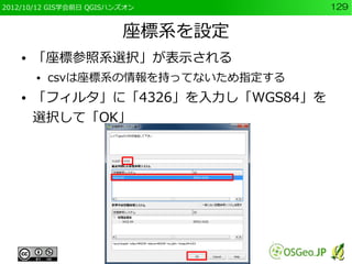 2012/10/12 GIS学会前日 QGISハンズオン         129


                         座標系を設定
    ●   「座標参照系選択」が表示される
        ●   csvは座標系の情報を持ってないため指定する
    ●   「フィルタ」に「4326」を入力し「WGS84」を
        選択して「OK」
 