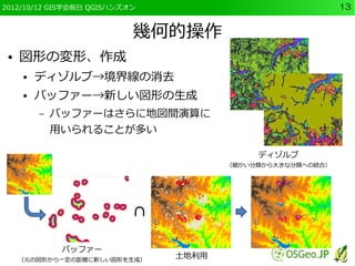 2012/10/12 GIS学会前日 QGISハンズオン                               13


                           幾何的操作
 ●   図形の変形、作成
     ●   ディゾルブ→境界線の消去
     ●   バッファー→新しい図形の生成
         –   バッファーはさらに地図間演算に
             用いられることが多い

                                           ディゾルブ
                                      （細かい分類から大きな分類への統合）




                           ∩
              バッファー
     （元の図形から一定の距離に新しい図形を生成）
                               土地利用
 