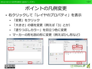 2012/10/12 GIS学会前日 QGISハンズオン          131


                   ポイントの凡例変更
    ●   右クリックして「レイヤのプロパティ」を表示
        ●   「変更」をクリック
        ●   「大きさ」の値を変更（例えば「3」とか）
        ●   「塗りつぶしカラー」を目立つ色に変更
        ●   マーカーの形も別の形に変更（例えばひし形など）
 