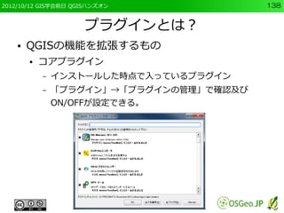 2012/10/12 GIS学会前日 QGISハンズオン              138


                     プラグインとは？
    ●   QGISの機能を拡張するもの
        ●   コアプラグイン
            –   インストールした時点で入っているプラグイン
            –   「プラグイン」→「プラグインの管理」で確認及び
                ON/OFFが設定できる。
 