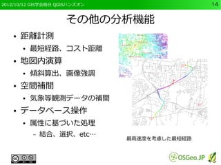 2012/10/12 GIS学会前日 QGISハンズオン                   14


                     その他の分析機能
    ●   距離計測
        ●   最短経路、コスト距離
    ●   地図内演算
        ●   傾斜算出、画像強調
    ●   空間補間
        ●   気象等観測データの補間
    ●   データベース操作
        ●   属性に基づいた処理
            –   結合、選択、etc…
                               最高速度を考慮した最短経路
 