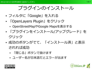 2012/10/12 GIS学会前日 QGISハンズオン                 141


              プラグインのインストール
    ●   フィルタに「Google」を入れる
    ●   「OpenLayers Plugin」をクリック
        ●   OpenStreetMapやGoogle Mapsを表示する
    ●   「プラグインをインストール/アップグレード」を
        クリック
    ●   成功のボタンがでて、「インストール済」と表示
        されれば成功
        ●   「閉じる」ボタンで抜けます
        ●   ユーザー名が日本語だとエラーが出ます
 