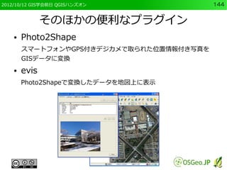 2012/10/12 GIS学会前日 QGISハンズオン              144


               そのほかの便利なプラグイン
    ●   Photo2Shape
        スマートフォンやGPS付きデジカメで取られた位置情報付き写真を
        GISデータに変換
    ●   evis
        Photo2Shapeで変換したデータを地図上に表示
 