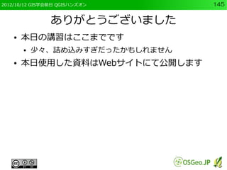 2012/10/12 GIS学会前日 QGISハンズオン      145


                ありがとうございました
    ●   本日の講習はここまでです
        ●   少々、詰め込みすぎだったかもしれません
    ●   本日使用した資料はWebサイトにて公開します
 