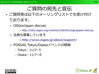 2012/10/12 GIS学会前日 QGISハンズオン                                                  146


                         ご質問の宛先と宣伝
    ●   ご質問等は以下のメーリングリストでも受け付け
        ております。
        ●   OSGeoJapan-discuss
                 ●   http://lists.osgeo.org/mailman/listinfo/osgeojapan-discuss
        ●   会員も募集しています
                 ●   http://www.osgeo.jp/about/support/
        ●   FOSS4G Tokyo/Osakaイベントの開催
            –   Tokyo：11/3～5
            –   Osaka：11/7～8
 