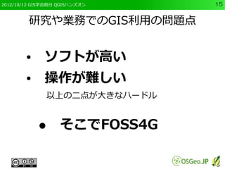 2012/10/12 GIS学会前日 QGISハンズオン   15


         研究や業務でのGIS利用の問題点


        ●　ソフトが高い
        ●　操作が難しい
              以上の二点が大きなハードル


            ●　そこでFOSS4G
 
