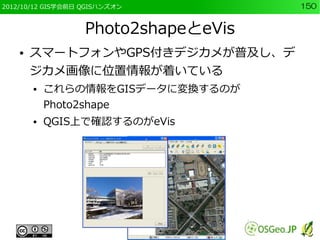 2012/10/12 GIS学会前日 QGISハンズオン          150


                   Photo2shapeとeVis
    ●   スマートフォンやGPS付きデジカメが普及し、デ
        ジカメ画像に位置情報が着いている
        ●   これらの情報をGISデータに変換するのが
            Photo2shape
        ●   QGIS上で確認するのがeVis
 