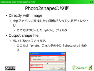 2012/10/12 GIS学会前日 QGISハンズオン                      153


                   Photo2shapeの設定
    ●   Directly with image
        ●   shpファイルに変換したい画像が入っているディレクト
            リ
            –   ここではコピーした「photo」フォルダ
    ●   Output shape file
        ●   出力するshpファイル名
            –   ここでは「photo」フォルダの中に「photo.shp」を作
                る
 
