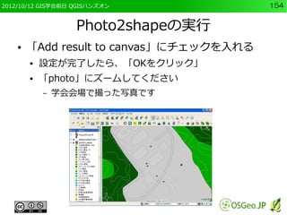 2012/10/12 GIS学会前日 QGISハンズオン              154


                   Photo2shapeの実行
    ●   「Add result to canvas」にチェックを入れる
        ●   設定が完了したら、「OKをクリック」
        ●   「photo」にズームしてください
            –   学会会場で撮った写真です
 