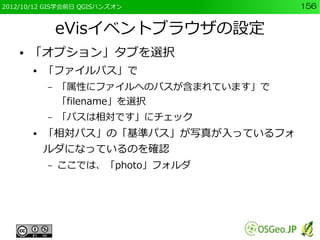 2012/10/12 GIS学会前日 QGISハンズオン             156


                eVisイベントブラウザの設定
    ●   「オプション」タブを選択
        ●   「ファイルパス」で
            –   「属性にファイルへのパスが含まれています」で
                「filename」を選択
            –   「パスは相対です」にチェック
        ●   「相対パス」の「基準パス」が写真が入っているフォ
            ルダになっているのを確認
            –   ここでは、「photo」フォルダ
 