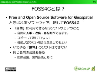 2012/10/12 GIS学会前日 QGISハンズオン                       16


                       FOSS4Gとは？
    ●   Free and Open Source Software for Geospatial
        と呼ばれるソフトウェア、略してFOSS4G
        ●   「自由」に利用できるGISソフトウェアのこと
            –   自由に入手・改良・再配布ができます。
            –   コピーして渡してもいい
            –   機能が足りない場合は改良してもよい
        ●   いわゆる「無料」のソフトはできない
        ●   同じ名前の会議もある
            –   国際会議、国内会議ともに
 