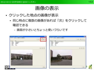 2012/10/12 GIS学会前日 QGISハンズオン           163


                           画像の表示
    ●   クリックした地点の画像が表示
        ●   同じ時点に複数の画像があれば「次」をクリックして
            確認できる
            –   画面が小さいとちょっと使いづらいです
 
