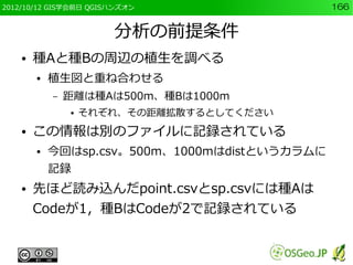 2012/10/12 GIS学会前日 QGISハンズオン                   166


                       分析の前提条件
    ●   種Aと種Bの周辺の植生を調べる
        ●   植生図と重ね合わせる
            –   距離は種Aは500m、種Bは1000m
                ●   それぞれ、その距離拡散するとしてください
    ●   この情報は別のファイルに記録されている
        ●   今回はsp.csv。500m、1000mはdistというカラムに
            記録
    ●   先ほど読み込んだpoint.csvとsp.csvには種Aは
        Codeが1，種BはCodeが2で記録されている
 