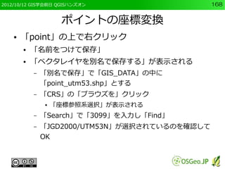 2012/10/12 GIS学会前日 QGISハンズオン                     168


                     ポイントの座標変換
    ●   「point」の上で右クリック
        ●   「名前をつけて保存」
        ●   「ベクタレイヤを別名で保存する」が表示される
            –   「別名で保存」で「GIS_DATA」の中に
                「point_utm53.shp」とする
            –   「CRS」の「ブラウズを」クリック
                ●   「座標参照系選択」が表示される
            –   「Search」で「3099」を入力し「Find」
            –   「JGD2000/UTM53N」が選択されているのを確認して
                OK
 