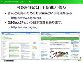 2012/10/12 GIS学会前日 QGISハンズオン       17


               FOSS4Gの利用促進と普及
    ●   普及と利用のためにOSGeoという組織がある
        ●   http://www.osgeo.org
    ●   OSGeo.JPという日本支部もあります。
        ●   http://www.osgeo.jp
 