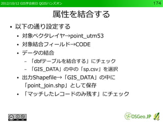 2012/10/12 GIS学会前日 QGISハンズオン               174


                       属性を結合する
    ●   以下の通り設定する
        ●   対象ベクタレイヤ→point_utm53
        ●   対象結合フィールド→CODE
        ●   データの結合
            –   「dbfテーブルを結合する」にチェック
            –   「GIS_DATA」の中の「sp.csv」を選択
        ●   出力Shapefile→「GIS_DATA」の中に
            「point_join.shp」として保存
        ●   「マッチしたレコードのみ残す」にチェック
 