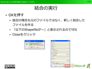 2012/10/12 GIS学会前日 QGISハンズオン              176


                           結合の実行
    ●   OKを押す
        ●   結合の場合も元のファイルではなく、新しく結合した
            ファイルを作る
        ●   「以下のShapefileが～」と表示されるのでYES
        ●   Closeをクリック
 