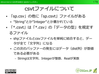 2012/10/12 GIS学会前日 QGISハンズオン                    178


                   csvtファイルについて
    ●   「sp.csv」の他に「sp.csvt」ファイルがある
        ●   ”String”とか”Integer”とか書かれている
    ●   「*.csvt」は「*.csv」の「データの型」を規定す
        るファイル
        ●   shpファイルとcsvファイルを単純に結合すると、デー
            タが全て「文字列」になる
        ●   この次のバッファーの発生にはデータ（dist列）が数値
            である必要がある
            –   Stringは文字列、Integerが整数、Realが実数
 