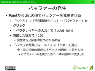 2012/10/12 GIS学会前日 QGISハンズオン                    179


                      バッファーの発生
    ●   Pointからdistの値でバッファーを発生させる
        ●   「ベクタ」→「空間演算ツール」→「バッファー」を
            クリック
        ●   「ベクタレイヤーの入力」で「point_join」
        ●   隣接した線分で「10」
            –   発生させる図形のなめらかさの値
        ●   「バッファ距離フィールド」で「dist」を選択
            –   全て同じ距離の場合は「バッファ距離」に値を入力
                ●   ここでメートルを使うために、UTM座標系に変換した
 