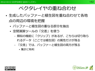 2012/10/12 GIS学会前日 QGISハンズオン                182


                ベクタレイヤの重ね合わせ
    ●   生成したバッファーと植生図を重ね合わせて各地
        点の周辺の環境を把握
        ●   バッファーと植生図の重なる部分を抽出
        ●   空間演算ツールの「交差」を使う
            –   類似の機能に「クリップ」があるが、こちらは切り取ら
                れるデータ（ここでは植生図）の属性だけが残る
            –   「交差」では、バッファーと植生図の両方が残る
                ●   集計に有利
 