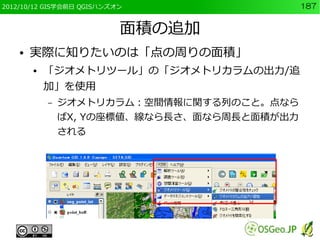 2012/10/12 GIS学会前日 QGISハンズオン                  187


                           面積の追加
    ●   実際に知りたいのは「点の周りの面積」
        ●   「ジオメトリツール」の「ジオメトリカラムの出力/追
            加」を使用
            –   ジオメトリカラム：空間情報に関する列のこと。点なら
                ばX, Yの座標値、線なら長さ、面なら周長と面積が出力
                される
 