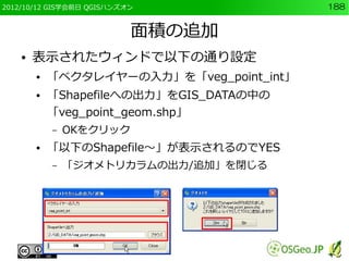 2012/10/12 GIS学会前日 QGISハンズオン               188


                           面積の追加
    ●   表示されたウィンドで以下の通り設定
        ●   「ベクタレイヤーの入力」を「veg_point_int」
        ●   「Shapefileへの出力」をGIS_DATAの中の
            「veg_point_geom.shp」
            –   OKをクリック
        ●   「以下のShapefile～」が表示されるのでYES
            –   「ジオメトリカラムの出力/追加」を閉じる
 