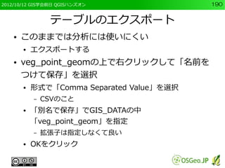 2012/10/12 GIS学会前日 QGISハンズオン                190


                 テーブルのエクスポート
    ●   このままでは分析には使いにくい
        ●   エクスポートする
    ●   veg_point_geomの上で右クリックして「名前を
        つけて保存」を選択
        ●   形式で「Comma Separated Value」を選択
            –   CSVのこと
        ●   「別名で保存」でGIS_DATAの中
            「veg_point_geom」を指定
            –   拡張子は指定しなくて良い
        ●   OKをクリック
 