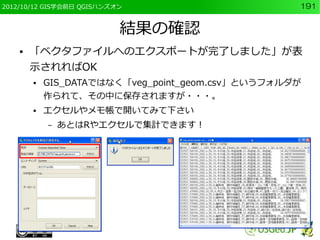 2012/10/12 GIS学会前日 QGISハンズオン                       191


                           結果の確認
    ●   「ベクタファイルへのエクスポートが完了しました」が表
        示されればOK
        ●   GIS_DATAではなく「veg_point_geom.csv」というフォルダが
            作られて、その中に保存されますが・・・。
        ●   エクセルやメモ帳で開いてみて下さい
            –   あとはRやエクセルで集計できます！
 