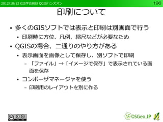 2012/10/12 GIS学会前日 QGISハンズオン                196

                         印刷について
    ●   多くのGISソフトでは表示と印刷は別画面で行う
        ●   印刷時に方位、凡例、縮尺などが必要なため
    ●   QGISの場合、二通りのやり方がある
        ●   表示画面を画像として保存し、別ソフトで印刷
            –   「ファイル」→「イメージで保存」で表示されている画
                面を保存
        ●   コンポーザマネージャを使う
            –   印刷用のレイアウトを別に作る
 