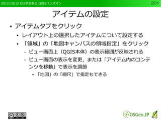 2012/10/12 GIS学会前日 QGISハンズオン                201


                       アイテムの設定
    ●   アイテムタブをクリック
        ●   レイアウト上の選択したアイテムについて設定する
        ●   「領域」の「地図キャンバスの領域指定」をクリック
            –   ビュー画面上（QGIS本体）の表示範囲が反映される
            –   ビュー画面の表示を変更，または「アイテム内のコンテ
                ンツを移動」で表示を調節
                ●   「地図」の「縮尺」で指定もできる
 