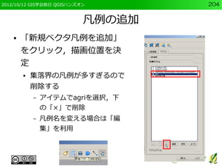 2012/10/12 GIS学会前日 QGISハンズオン       204


                           凡例の追加
    ●   「新規ベクタ凡例を追加」
        をクリック，描画位置を決
        定
        ●   集落界の凡例が多すぎるので
            削除する
            –   アイテムでagriを選択，下
                の「×」で削除
            –   凡例名を変える場合は「編
                集」を利用
 