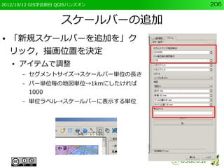 2012/10/12 GIS学会前日 QGISハンズオン       206


                   スケールバーの追加
●   「新規スケールバーを追加を」ク
    リック，描画位置を決定
    ●   アイテムで調整
        –   セグメントサイズ→スケールバー単位の長さ
        –   バー単位毎の地図単位→1kmにしたければ
            1000
        –   単位ラベル→スケールバーに表示する単位
 