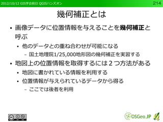 2012/10/12 GIS学会前日 QGISハンズオン                 214


                         幾何補正とは
    ●   画像データに位置情報を与えることを幾何補正と
        呼ぶ
        ●   他のデータとの重ね合わせが可能になる
            –   国土地理院1/25,000地形図の幾何補正を実習する
    ●   地図上の位置情報を取得するには２つ方法がある
        ●   地図に書かれている情報を利用する
        ●   位置情報が与えられているデータから得る
            –   ここでは後者を利用
 