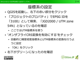 2012/10/12 GIS学会前日 QGISハンズオン              216


                         座標系の設定
    ●   QGISを起動し、右下の赤い部分をクリック
    ●   「プロジェクトのプロパティ」でEPSG IDを
        「3100」として検索、「JGD2000 / UTM zone
        54N」となっているのを確認
        ●   ここではUTM座標系を使う
    ●   'オンザフライCRS変換を有効にする'をチェック
        ●   自動的に緯度経度座標系とUTM座標系の変換を行うよ
            うに設定
        ●   「OK」をクリック
    ●   右下がグリーンになったのを確認
 