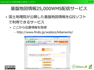 2012/10/12 GIS学会前日 QGISハンズオン                           218


        基盤地図情報25,000WMS配信サービス
    ●   国土地理院が公開した基盤地図情報をGISソフト
        で利用できるサービス
        ●   ここから位置情報を取得
            –   http://www.finds.jp/wsdocs/kibanwms/
 