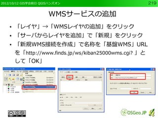 2012/10/12 GIS学会前日 QGISハンズオン                             219


                      WMSサービスの追加
    ●   「レイヤ」→「WMSレイヤの追加」をクリック
    ●   「サーバからレイヤを追加」で「新規」をクリック
    ●   「新規WMS接続を作成」で名称を「基盤WMS」URL
        を「http://www.finds.jp/ws/kiban25000wms.cgi? 」と
        して「OK」
 