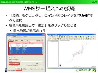 2012/10/12 GIS学会前日 QGISハンズオン      220


                 WMSサービスへの接続
    ●   「接続」をクリックし，ウインド内のレイヤを”下から”す
        べて選択
    ●   座標系を確認して「追加」をクリックし閉じる
        ●   日本地図が表示される
 