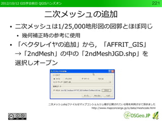 2012/10/12 GIS学会前日 QGISハンズオン                                                        221


                   二次メッシュの追加
    ●   二次メッシュは1/25,000地形図の図郭とほぼ同じ
        ●   幾何補正時の参考に使用
    ●   「ベクタレイヤの追加」から，「AFFRIT_GIS」
        →「2ndMesh」の中の「2ndMeshJGD.shp」を
        選択しオープン




                     二次メッシュshpファイルはマップコンシェルジュ様が公開されている物を利用させて頂きました
                                        http://www.mapconcierge.jp/o/data/meshcode.html
 