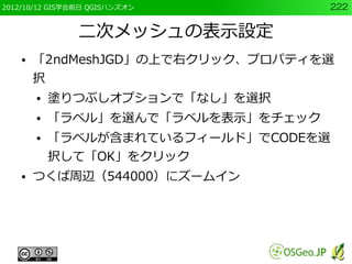 2012/10/12 GIS学会前日 QGISハンズオン         222


                二次メッシュの表示設定
    ●   「2ndMeshJGD」の上で右クリック、プロパティを選
        択
        ●   塗りつぶしオプションで「なし」を選択
        ●   「ラベル」を選んで「ラベルを表示」をチェック
        ●   「ラベルが含まれているフィールド」でCODEを選
            択して「OK」をクリック
    ●   つくば周辺（544000）にズームイン
 