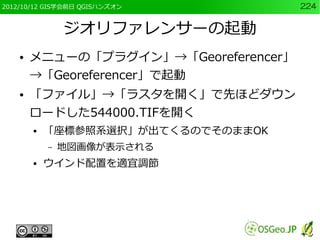 2012/10/12 GIS学会前日 QGISハンズオン           224


                ジオリファレンサーの起動
    ●   メニューの「プラグイン」→「Georeferencer」
        →「Georeferencer」で起動
    ●   「ファイル」→「ラスタを開く」で先ほどダウン
        ロードした544000.TIFを開く
        ●   「座標参照系選択」が出てくるのでそのままOK
            –   地図画像が表示される
        ●   ウインド配置を適宜調節
 