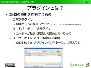 2012/10/12 GIS学会前日 QGISハンズオン                   227


                     プラグインとは？
    ●   QGISの機能を拡張するもの
        ●   コアプラグイン
            –   開発チームが提供している（ジオリファレンサーも含まれる）
        ●   サードパーティープラグイン
            –   ユーザーが独自に開発して提供しているもの
        ●   ユーザー参加により、多機能を実現
            –   QGIS Pythonプラグインインストーラより導入可能
 