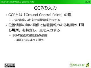 2012/10/12 GIS学会前日 QGISハンズオン            228


                           GCPの入力
    ●   GCPとは「Ground Control Point」の略
        ●   この情報に基づき位置情報を与える
    ●   位置情報の無い画像と位置情報のある地図の「同
        じ場所」を特定し、点を入力する
        ●   1枚の図面に最低四点必要
            –   補正方法によって違う
 