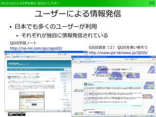 2012/10/12 GIS学会前日 QGISハンズオン                                          23


                 ユーザーによる情報発信
    ●   日本でも多くのユーザーが利用
        ●   それぞれが独自に情報発信されている
    QGIS学習ノート
    http://na-mii.com/gis/qgis02/   GIS自習室（２） QGISを使い倒そう
                                    http://www.gis-okinawa.jp/QGIS/
 