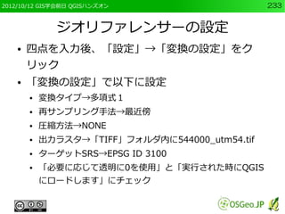 2012/10/12 GIS学会前日 QGISハンズオン                     233


              ジオリファレンサーの設定
    ●   四点を入力後、「設定」→「変換の設定」をク
        リック
    ●   「変換の設定」で以下に設定
        ●   変換タイプ→多項式１
        ●   再サンプリング手法→最近傍
        ●   圧縮方法→NONE
        ●   出力ラスタ→「TIFF」フォルダ内に544000_utm54.tif
        ●   ターゲットSRS→EPSG ID 3100
        ●   「必要に応じて透明に0を使用」と「実行された時にQGIS
            にロードします」にチェック
 