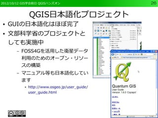 2012/10/12 GIS学会前日 QGISハンズオン                     26


               QGIS日本語化プロジェクト
●   GUIの日本語化はほぼ完了
●   文部科学省のプロジェクトと
    しても実施中
       –   FOSS4Gを活用した衛星データ
           利用のためのオープン・リソー
           スの構築
       –   マニュアル等も日本語化してい
           ます
           ●   http://www.osgeo.jp/user_guide/
               user_guide.html
 